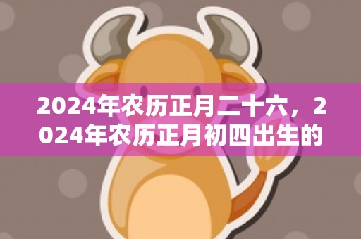 2024年农历正月二十六，2024年农历正月初四出生的男孩取什么名字好