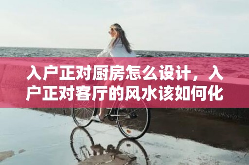 入户正对厨房怎么设计，入户正对客厅的风水该如何化解