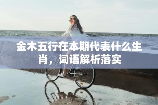 金木五行在本期代表什么生肖，词语解析落实