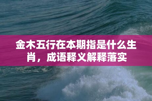 金木五行在本期指是什么生肖，成语释义解释落实