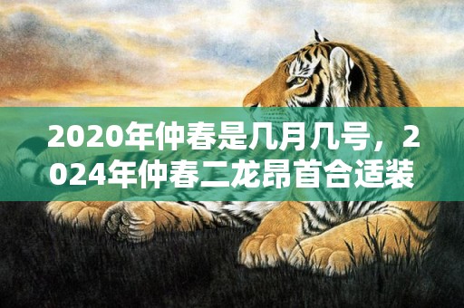 2020年仲春是几月几号，2024年仲春二龙昂首合适装修开工吗 仲春二龙昂首合适装修吗