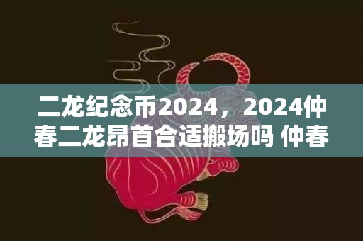 二龙纪念币2024，2024仲春二龙昂首合适搬场吗 仲春初二搬场的利益