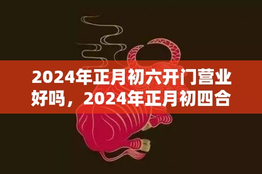 2024年正月初六开门营业好吗，2024年正月初四合适乔迁搬场吗 正月初四接五路吗