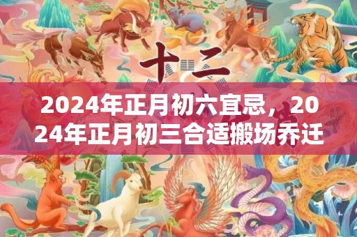 2024年正月初六宜忌，2024年正月初三合适搬场乔迁吗 正月初三可以出远门吗
