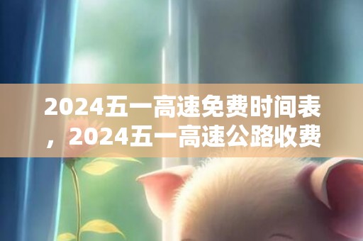2024五一高速免费时间表，2024五一高速公路收费吗 五一高速免费时光2024