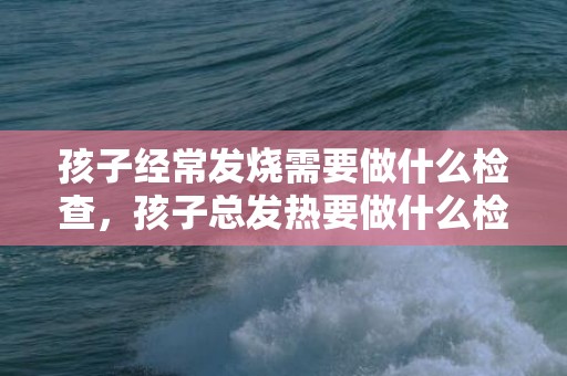 孩子经常发烧需要做什么检查，孩子总发热要做什么检讨