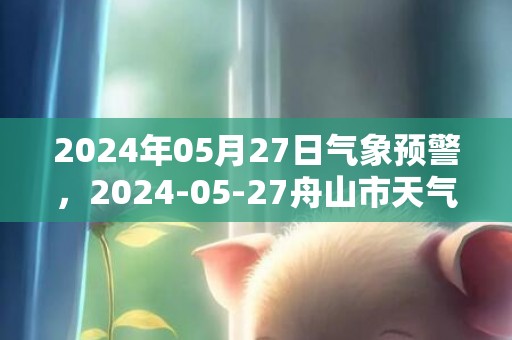 2024年05月27日气象预警，2024-05-27舟山市天气预报 大部小雨