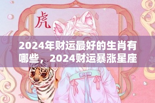 2024年财运最好的生肖有哪些，2024财运暴涨星座女命好