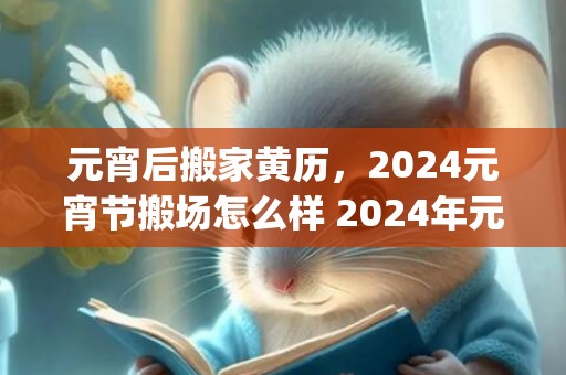 元宵后搬家黄历，2024元宵节搬场怎么样 2024年元宵节搬场吉祥吗_
