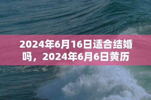 2024年6月16日适合结婚吗，2024年6月6日黄历