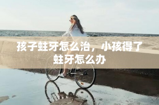 孩子蛀牙怎么治，小孩得了蛀牙怎么办