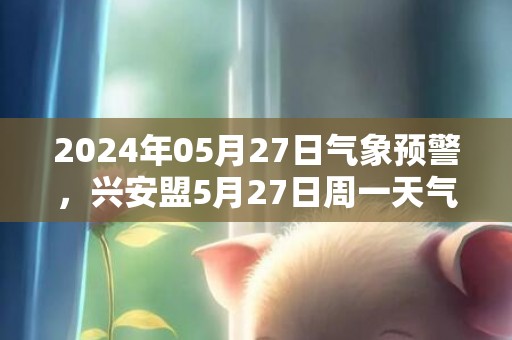 2024年05月27日气象预警，兴安盟5月27日周一天气预报 大部晴