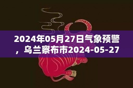 2024年05月27日气象预警，乌兰察布市2024-05-27星期一晴最高气温24℃