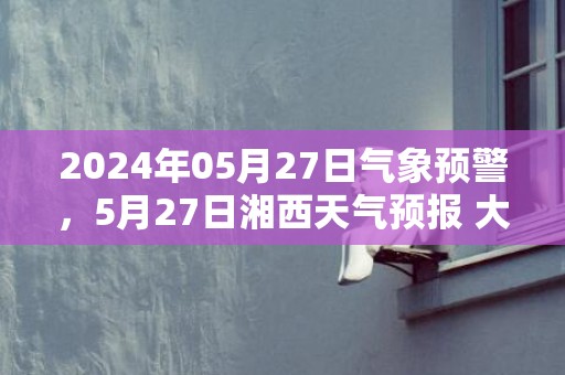 2024年05月27日气象预警，5月27日湘西天气预报 大部小雨转多云