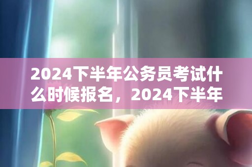 2024下半年公务员考试什么时候报名，2024下半年公历装修的黄历好日子查询