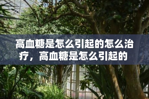 高血糖是怎么引起的怎么治疗，高血糖是怎么引起的 高血糖有什么症状