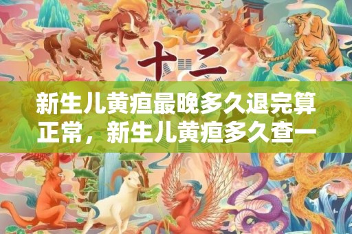 新生儿黄疸最晚多久退完算正常，新生儿黄疸多久查一次
