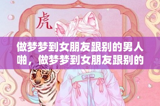 做梦梦到女朋友跟别的男人啪，做梦梦到女朋友跟别的男人啪