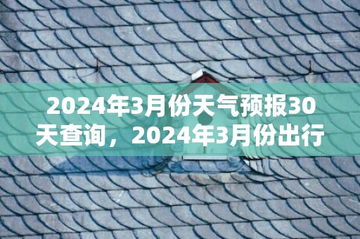 2024年3月份天气预报30天查询，2024年3月份出行吉日一览表