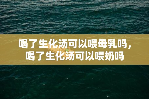 喝了生化汤可以喂母乳吗，喝了生化汤可以喂奶吗