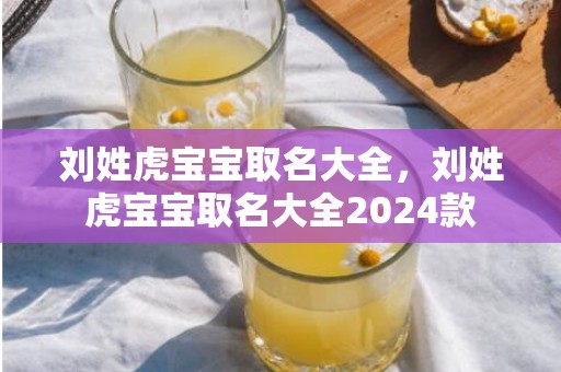 刘姓虎宝宝取名大全，刘姓虎宝宝取名大全2024款