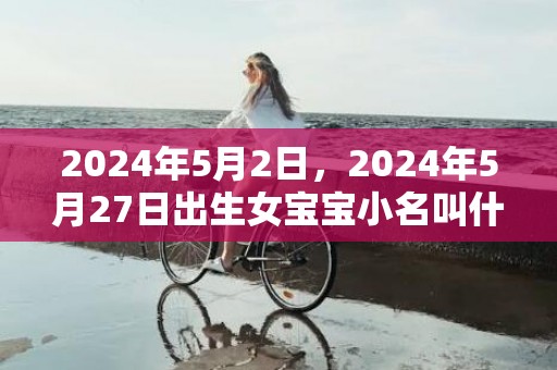 2024年5月2日，2024年5月27日出生女宝宝小名叫什么好