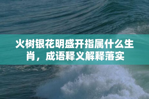 火树银花明盛开指属什么生肖，成语释义解释落实