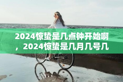 2024惊蛰是几点钟开始啊，2024惊蛰是几月几号几点几分