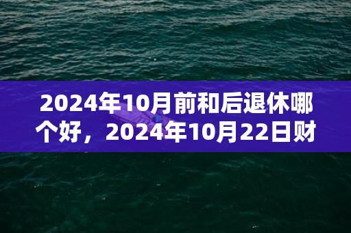 2024年10月前和后退休哪个好，2024年10月22日财神方位查询