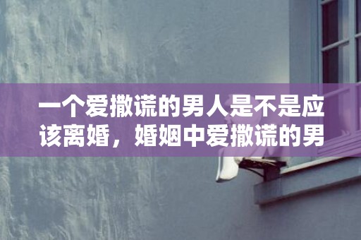 一个爱撒谎的男人是不是应该离婚，婚姻中爱撒谎的男人心理分析