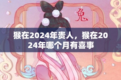猴在2024年贵人，猴在2024年哪个月有喜事
