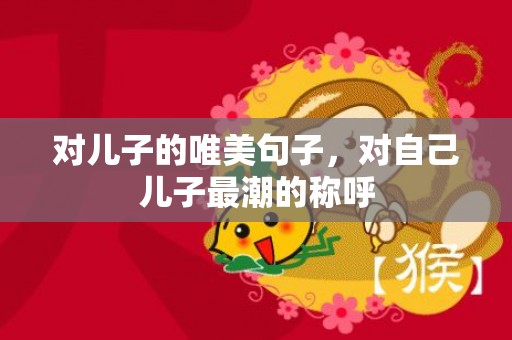 对儿子的唯美句子，对自己儿子最潮的称呼