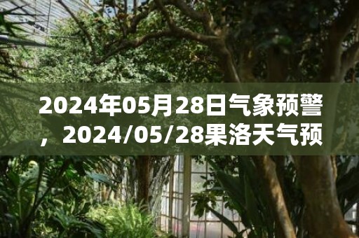 2024年05月28日气象预警，2024/05/28果洛天气预报 大部小雨