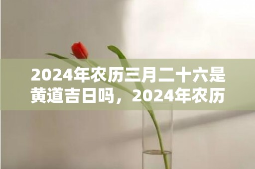 2024年农历三月二十六是黄道吉日吗，2024年农历三月初二适合剪头发吗