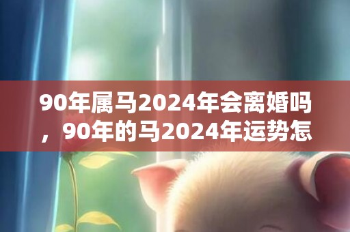 90年属马2024年会离婚吗，90年的马2024年运势怎么样