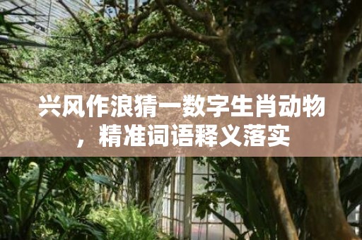 兴风作浪猜一数字生肖动物，精准词语释义落实