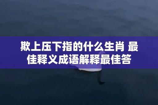 欺上压下指的什么生肖 最佳释义成语解释最佳答