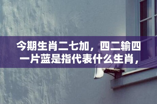 今期生肖二七加，四二输四一片蓝是指代表什么生肖，精准词语释义落实