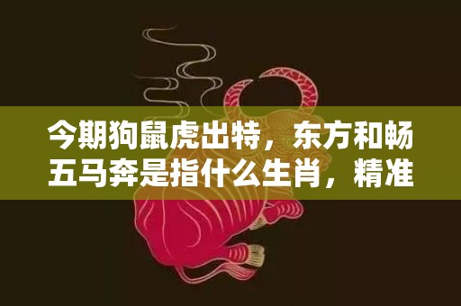 今期狗鼠虎出特，东方和畅五马奔是指什么生肖，精准词语释义落实