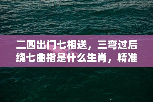 二四出门七相送，三弯过后绕七曲指是什么生肖，精准词语释义落实