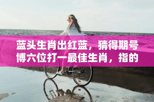 蓝头生肖出红蓝，猜得期号博六位打一最佳生肖，指的什么生肖，标准成语落实释义