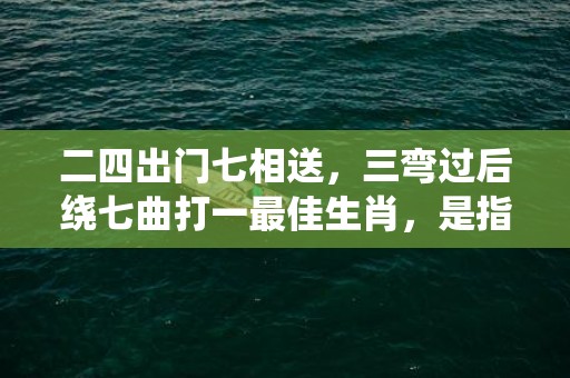 二四出门七相送，三弯过后绕七曲打一最佳生肖，是指什么生肖精准词语释义落实