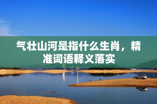 气壮山河是指什么生肖，精准词语释义落实