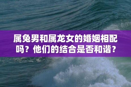 属兔男和属龙女的婚姻相配吗？他们的结合是否和谐？