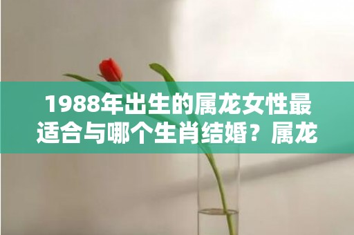 1988年出生的属龙女性最适合与哪个生肖结婚？属龙女的最佳婚配属相是什么？