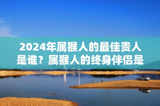 2024年属猴人的最佳贵人是谁？属猴人的终身伴侣是谁？