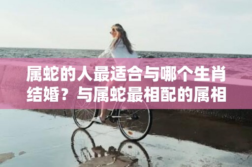 属蛇的人最适合与哪个生肖结婚？与属蛇最相配的属相是什么？
