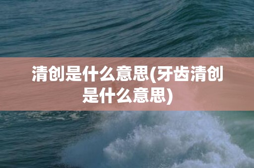 清创是什么意思(牙齿清创是什么意思)