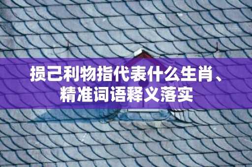损己利物指代表什么生肖、精准词语释义落实