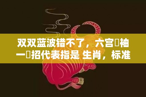 双双蓝波错不了，六宫羅袖一時招代表指是 生肖，标准成语落实释义